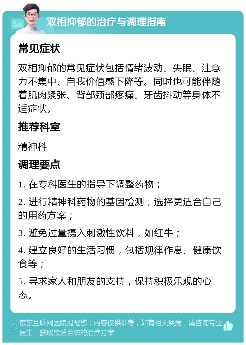 双相抑郁的治疗与调理指南 常见症状 双相抑郁的常见症状包括情绪波动、失眠、注意力不集中、自我价值感下降等。同时也可能伴随着肌肉紧张、背部颈部疼痛、牙齿抖动等身体不适症状。 推荐科室 精神科 调理要点 1. 在专科医生的指导下调整药物； 2. 进行精神科药物的基因检测，选择更适合自己的用药方案； 3. 避免过量摄入刺激性饮料，如红牛； 4. 建立良好的生活习惯，包括规律作息、健康饮食等； 5. 寻求家人和朋友的支持，保持积极乐观的心态。