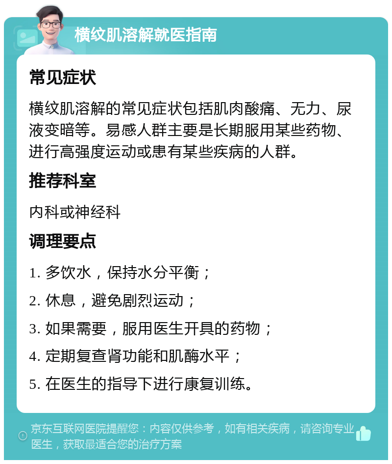 横纹肌溶解就医指南 常见症状 横纹肌溶解的常见症状包括肌肉酸痛、无力、尿液变暗等。易感人群主要是长期服用某些药物、进行高强度运动或患有某些疾病的人群。 推荐科室 内科或神经科 调理要点 1. 多饮水，保持水分平衡； 2. 休息，避免剧烈运动； 3. 如果需要，服用医生开具的药物； 4. 定期复查肾功能和肌酶水平； 5. 在医生的指导下进行康复训练。