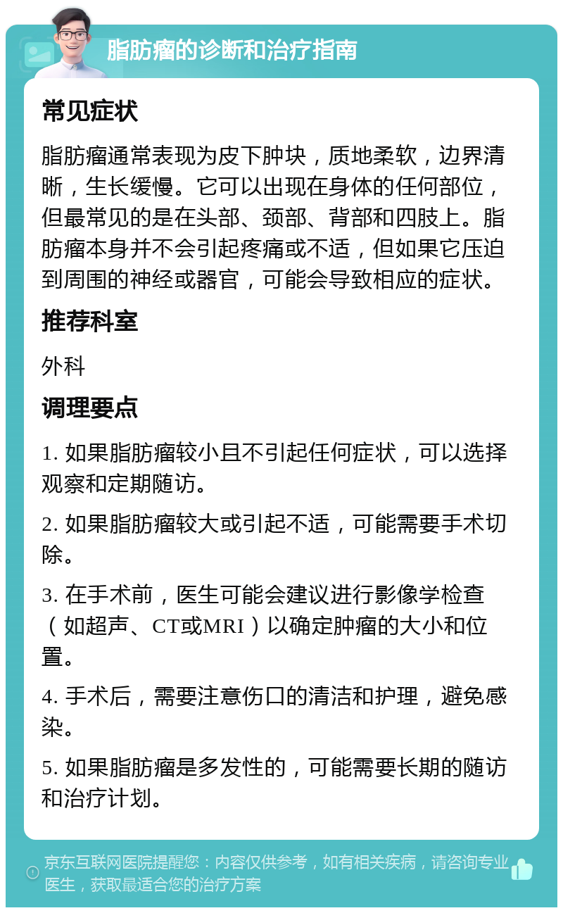 脂肪瘤的诊断和治疗指南 常见症状 脂肪瘤通常表现为皮下肿块，质地柔软，边界清晰，生长缓慢。它可以出现在身体的任何部位，但最常见的是在头部、颈部、背部和四肢上。脂肪瘤本身并不会引起疼痛或不适，但如果它压迫到周围的神经或器官，可能会导致相应的症状。 推荐科室 外科 调理要点 1. 如果脂肪瘤较小且不引起任何症状，可以选择观察和定期随访。 2. 如果脂肪瘤较大或引起不适，可能需要手术切除。 3. 在手术前，医生可能会建议进行影像学检查（如超声、CT或MRI）以确定肿瘤的大小和位置。 4. 手术后，需要注意伤口的清洁和护理，避免感染。 5. 如果脂肪瘤是多发性的，可能需要长期的随访和治疗计划。