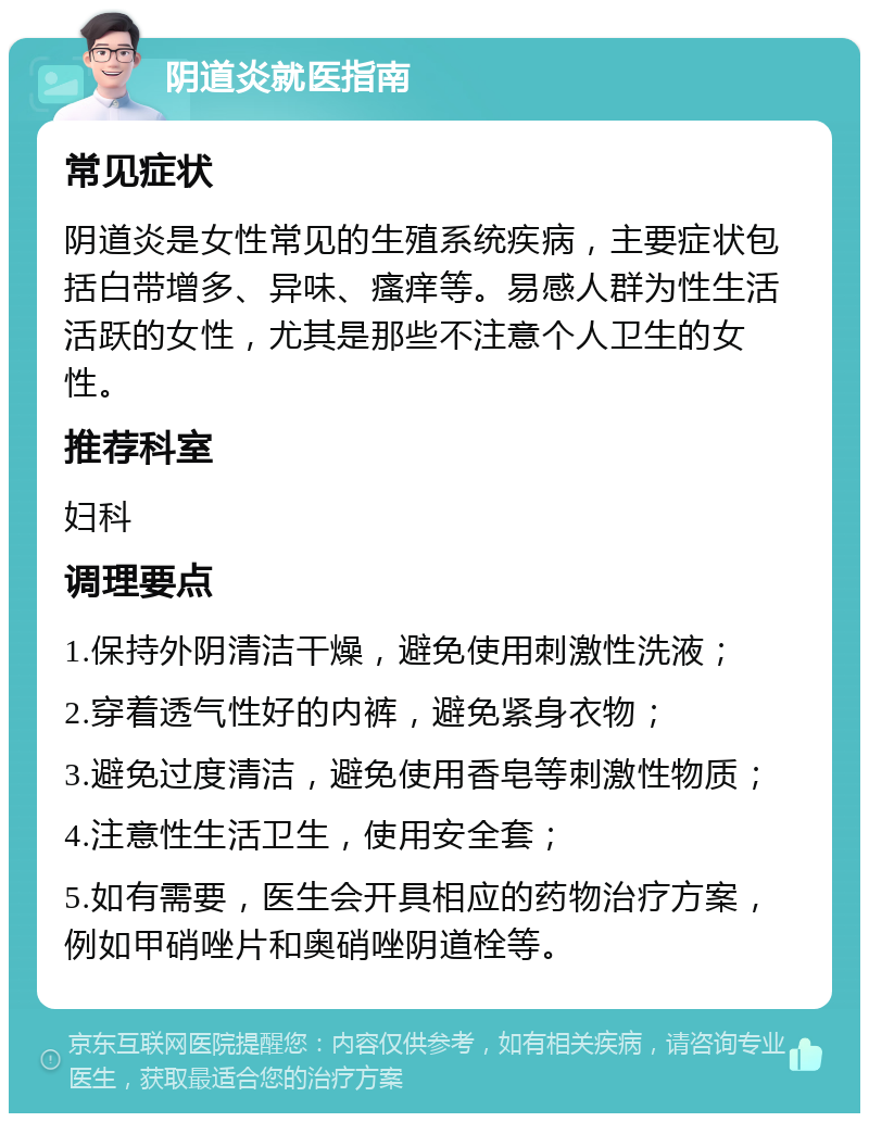 阴道炎就医指南 常见症状 阴道炎是女性常见的生殖系统疾病，主要症状包括白带增多、异味、瘙痒等。易感人群为性生活活跃的女性，尤其是那些不注意个人卫生的女性。 推荐科室 妇科 调理要点 1.保持外阴清洁干燥，避免使用刺激性洗液； 2.穿着透气性好的内裤，避免紧身衣物； 3.避免过度清洁，避免使用香皂等刺激性物质； 4.注意性生活卫生，使用安全套； 5.如有需要，医生会开具相应的药物治疗方案，例如甲硝唑片和奥硝唑阴道栓等。