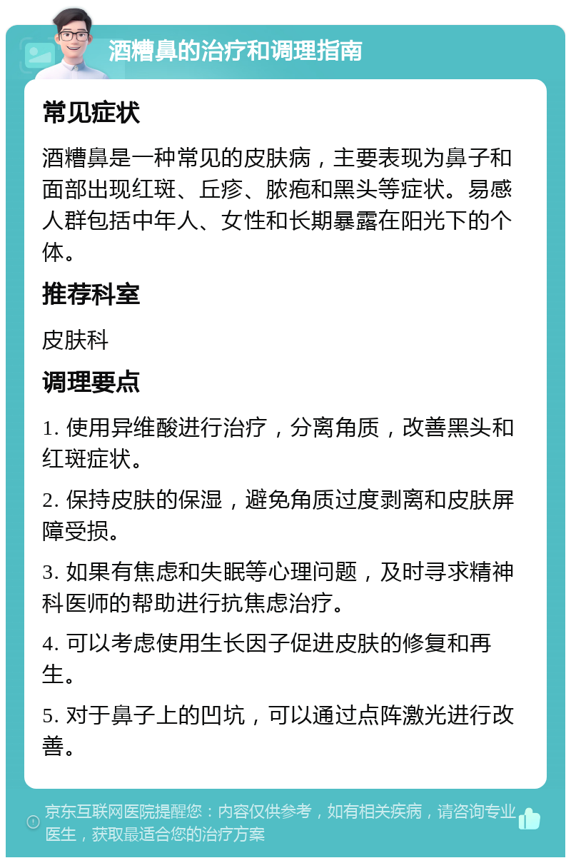 酒糟鼻的治疗和调理指南 常见症状 酒糟鼻是一种常见的皮肤病，主要表现为鼻子和面部出现红斑、丘疹、脓疱和黑头等症状。易感人群包括中年人、女性和长期暴露在阳光下的个体。 推荐科室 皮肤科 调理要点 1. 使用异维酸进行治疗，分离角质，改善黑头和红斑症状。 2. 保持皮肤的保湿，避免角质过度剥离和皮肤屏障受损。 3. 如果有焦虑和失眠等心理问题，及时寻求精神科医师的帮助进行抗焦虑治疗。 4. 可以考虑使用生长因子促进皮肤的修复和再生。 5. 对于鼻子上的凹坑，可以通过点阵激光进行改善。