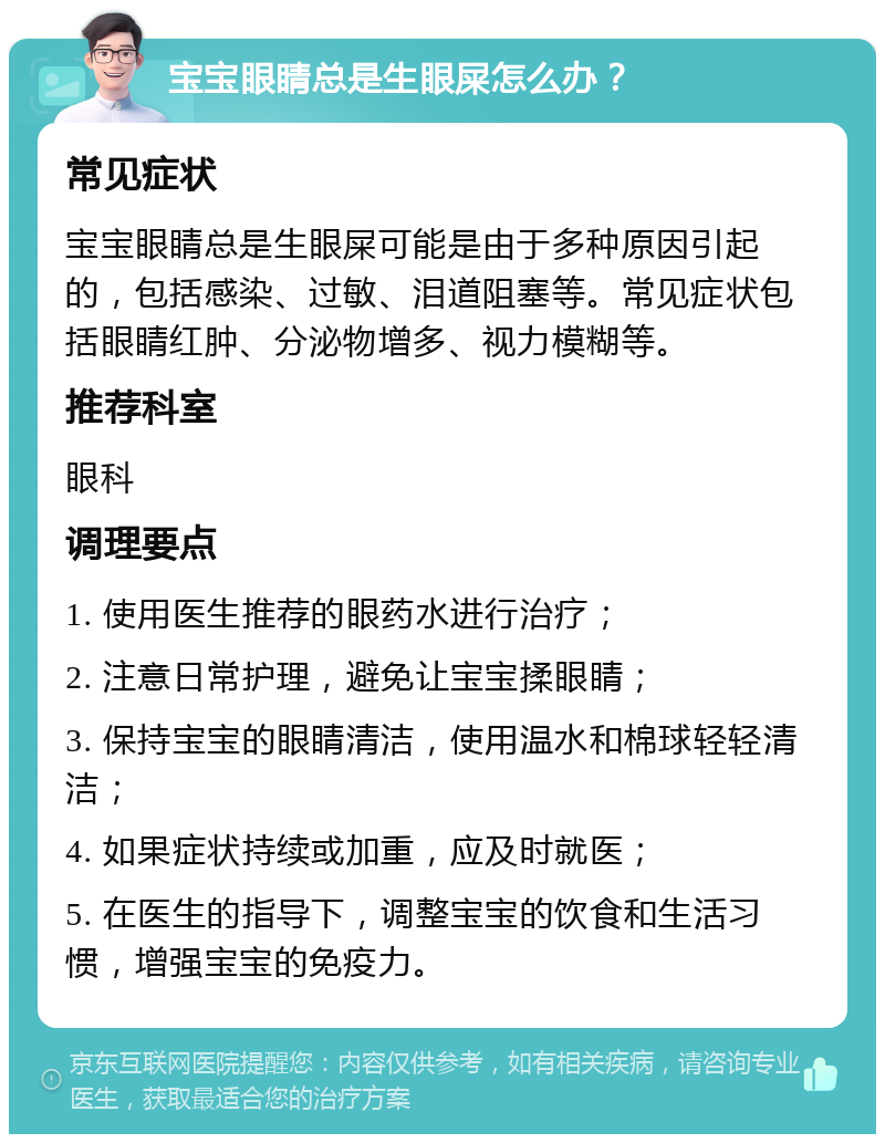 宝宝眼睛总是生眼屎怎么办？ 常见症状 宝宝眼睛总是生眼屎可能是由于多种原因引起的，包括感染、过敏、泪道阻塞等。常见症状包括眼睛红肿、分泌物增多、视力模糊等。 推荐科室 眼科 调理要点 1. 使用医生推荐的眼药水进行治疗； 2. 注意日常护理，避免让宝宝揉眼睛； 3. 保持宝宝的眼睛清洁，使用温水和棉球轻轻清洁； 4. 如果症状持续或加重，应及时就医； 5. 在医生的指导下，调整宝宝的饮食和生活习惯，增强宝宝的免疫力。