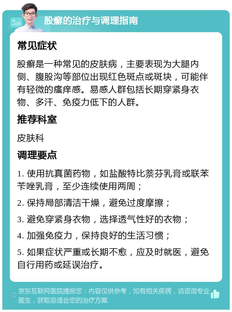 股癣的治疗与调理指南 常见症状 股癣是一种常见的皮肤病，主要表现为大腿内侧、腹股沟等部位出现红色斑点或斑块，可能伴有轻微的瘙痒感。易感人群包括长期穿紧身衣物、多汗、免疫力低下的人群。 推荐科室 皮肤科 调理要点 1. 使用抗真菌药物，如盐酸特比萘芬乳膏或联苯苄唑乳膏，至少连续使用两周； 2. 保持局部清洁干燥，避免过度摩擦； 3. 避免穿紧身衣物，选择透气性好的衣物； 4. 加强免疫力，保持良好的生活习惯； 5. 如果症状严重或长期不愈，应及时就医，避免自行用药或延误治疗。