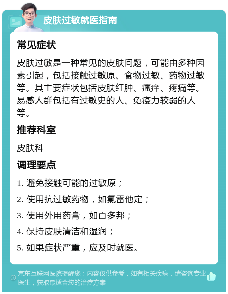 皮肤过敏就医指南 常见症状 皮肤过敏是一种常见的皮肤问题，可能由多种因素引起，包括接触过敏原、食物过敏、药物过敏等。其主要症状包括皮肤红肿、瘙痒、疼痛等。易感人群包括有过敏史的人、免疫力较弱的人等。 推荐科室 皮肤科 调理要点 1. 避免接触可能的过敏原； 2. 使用抗过敏药物，如氯雷他定； 3. 使用外用药膏，如百多邦； 4. 保持皮肤清洁和湿润； 5. 如果症状严重，应及时就医。