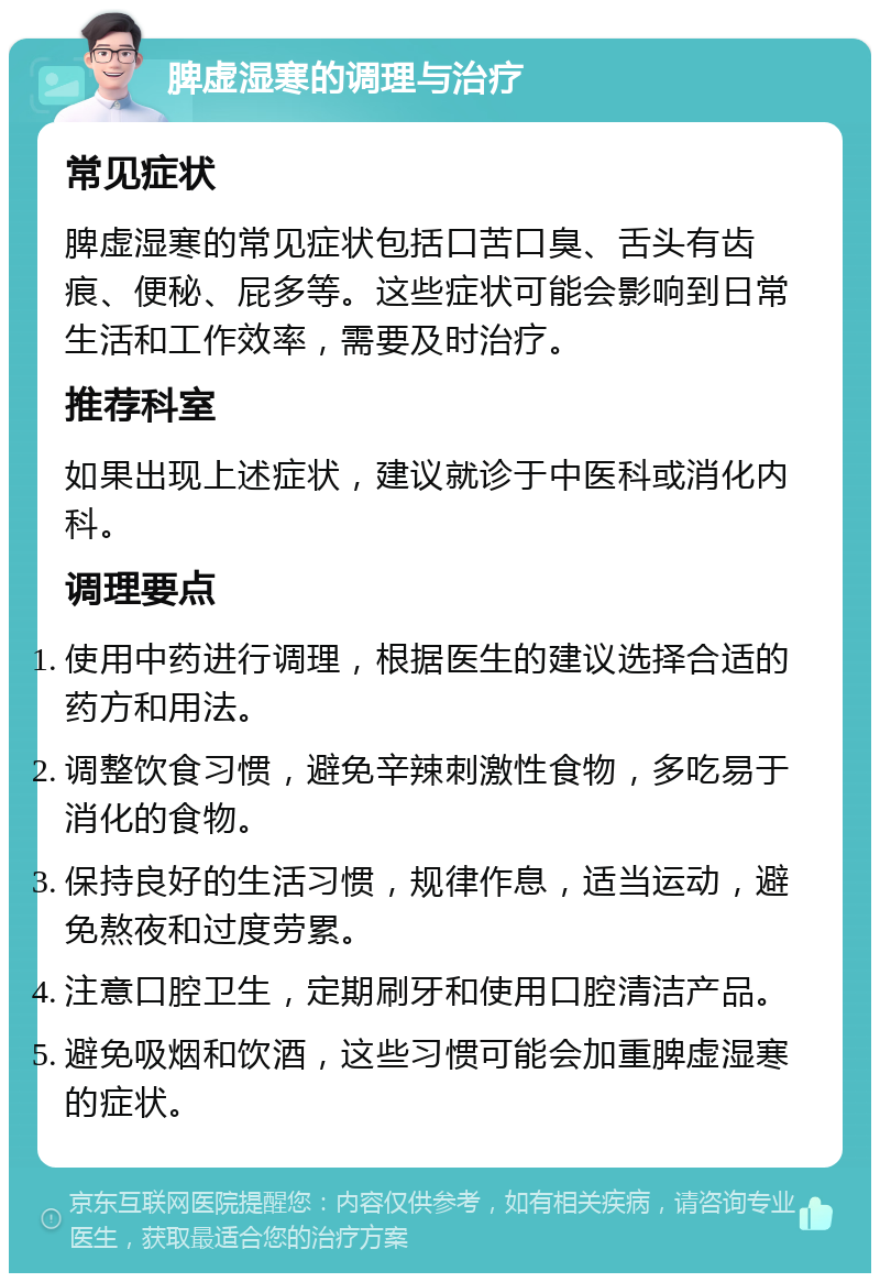 脾虚湿寒的调理与治疗 常见症状 脾虚湿寒的常见症状包括口苦口臭、舌头有齿痕、便秘、屁多等。这些症状可能会影响到日常生活和工作效率，需要及时治疗。 推荐科室 如果出现上述症状，建议就诊于中医科或消化内科。 调理要点 使用中药进行调理，根据医生的建议选择合适的药方和用法。 调整饮食习惯，避免辛辣刺激性食物，多吃易于消化的食物。 保持良好的生活习惯，规律作息，适当运动，避免熬夜和过度劳累。 注意口腔卫生，定期刷牙和使用口腔清洁产品。 避免吸烟和饮酒，这些习惯可能会加重脾虚湿寒的症状。