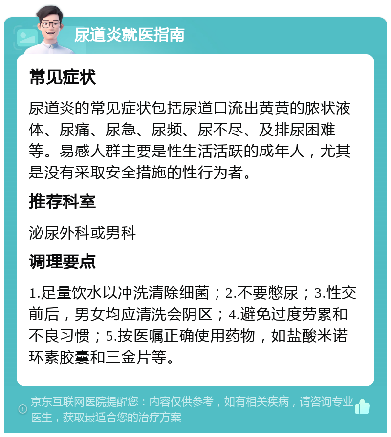 尿道炎就医指南 常见症状 尿道炎的常见症状包括尿道口流出黄黄的脓状液体、尿痛、尿急、尿频、尿不尽、及排尿困难等。易感人群主要是性生活活跃的成年人，尤其是没有采取安全措施的性行为者。 推荐科室 泌尿外科或男科 调理要点 1.足量饮水以冲洗清除细菌；2.不要憋尿；3.性交前后，男女均应清洗会阴区；4.避免过度劳累和不良习惯；5.按医嘱正确使用药物，如盐酸米诺环素胶囊和三金片等。