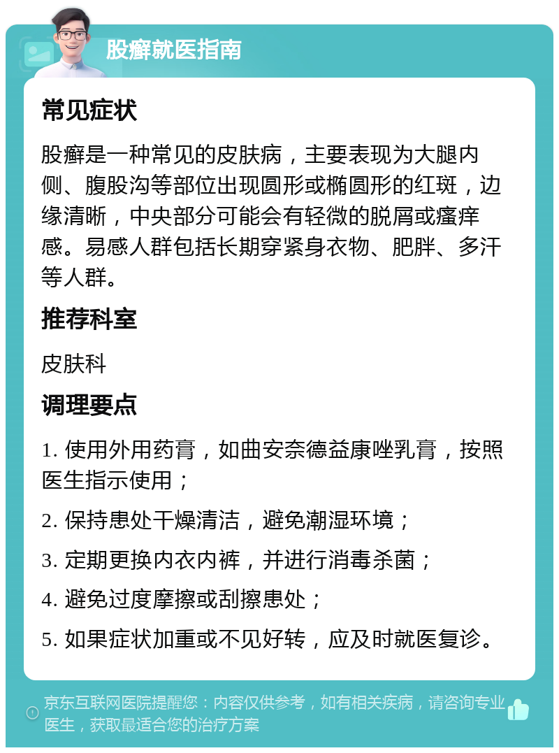 股癣就医指南 常见症状 股癣是一种常见的皮肤病，主要表现为大腿内侧、腹股沟等部位出现圆形或椭圆形的红斑，边缘清晰，中央部分可能会有轻微的脱屑或瘙痒感。易感人群包括长期穿紧身衣物、肥胖、多汗等人群。 推荐科室 皮肤科 调理要点 1. 使用外用药膏，如曲安奈德益康唑乳膏，按照医生指示使用； 2. 保持患处干燥清洁，避免潮湿环境； 3. 定期更换内衣内裤，并进行消毒杀菌； 4. 避免过度摩擦或刮擦患处； 5. 如果症状加重或不见好转，应及时就医复诊。