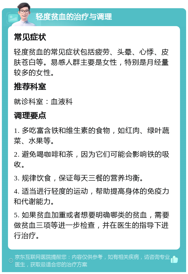 轻度贫血的治疗与调理 常见症状 轻度贫血的常见症状包括疲劳、头晕、心悸、皮肤苍白等。易感人群主要是女性，特别是月经量较多的女性。 推荐科室 就诊科室：血液科 调理要点 1. 多吃富含铁和维生素的食物，如红肉、绿叶蔬菜、水果等。 2. 避免喝咖啡和茶，因为它们可能会影响铁的吸收。 3. 规律饮食，保证每天三餐的营养均衡。 4. 适当进行轻度的运动，帮助提高身体的免疫力和代谢能力。 5. 如果贫血加重或者想要明确哪类的贫血，需要做贫血三项等进一步检查，并在医生的指导下进行治疗。