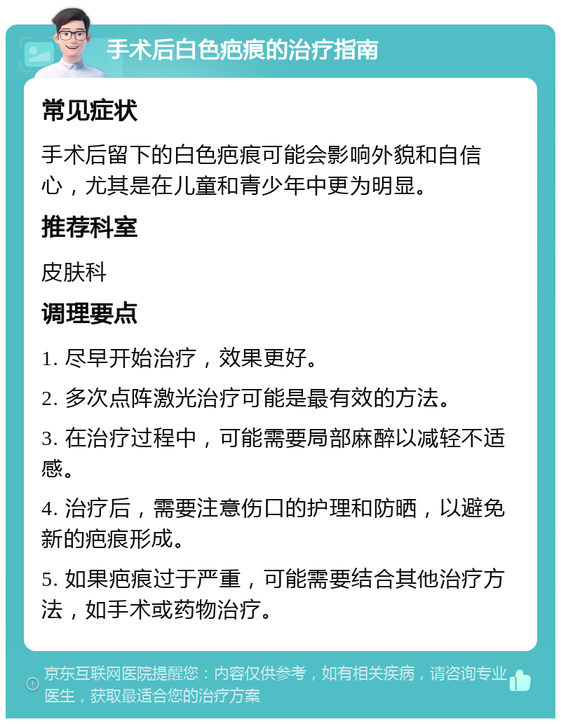 手术后白色疤痕的治疗指南 常见症状 手术后留下的白色疤痕可能会影响外貌和自信心，尤其是在儿童和青少年中更为明显。 推荐科室 皮肤科 调理要点 1. 尽早开始治疗，效果更好。 2. 多次点阵激光治疗可能是最有效的方法。 3. 在治疗过程中，可能需要局部麻醉以减轻不适感。 4. 治疗后，需要注意伤口的护理和防晒，以避免新的疤痕形成。 5. 如果疤痕过于严重，可能需要结合其他治疗方法，如手术或药物治疗。