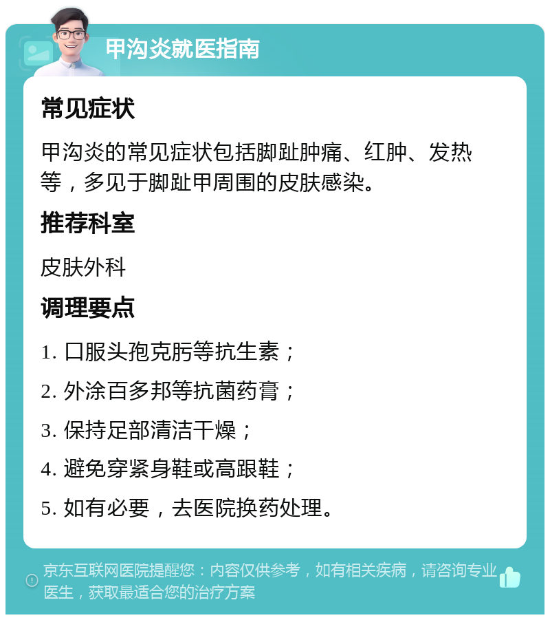 甲沟炎就医指南 常见症状 甲沟炎的常见症状包括脚趾肿痛、红肿、发热等，多见于脚趾甲周围的皮肤感染。 推荐科室 皮肤外科 调理要点 1. 口服头孢克肟等抗生素； 2. 外涂百多邦等抗菌药膏； 3. 保持足部清洁干燥； 4. 避免穿紧身鞋或高跟鞋； 5. 如有必要，去医院换药处理。