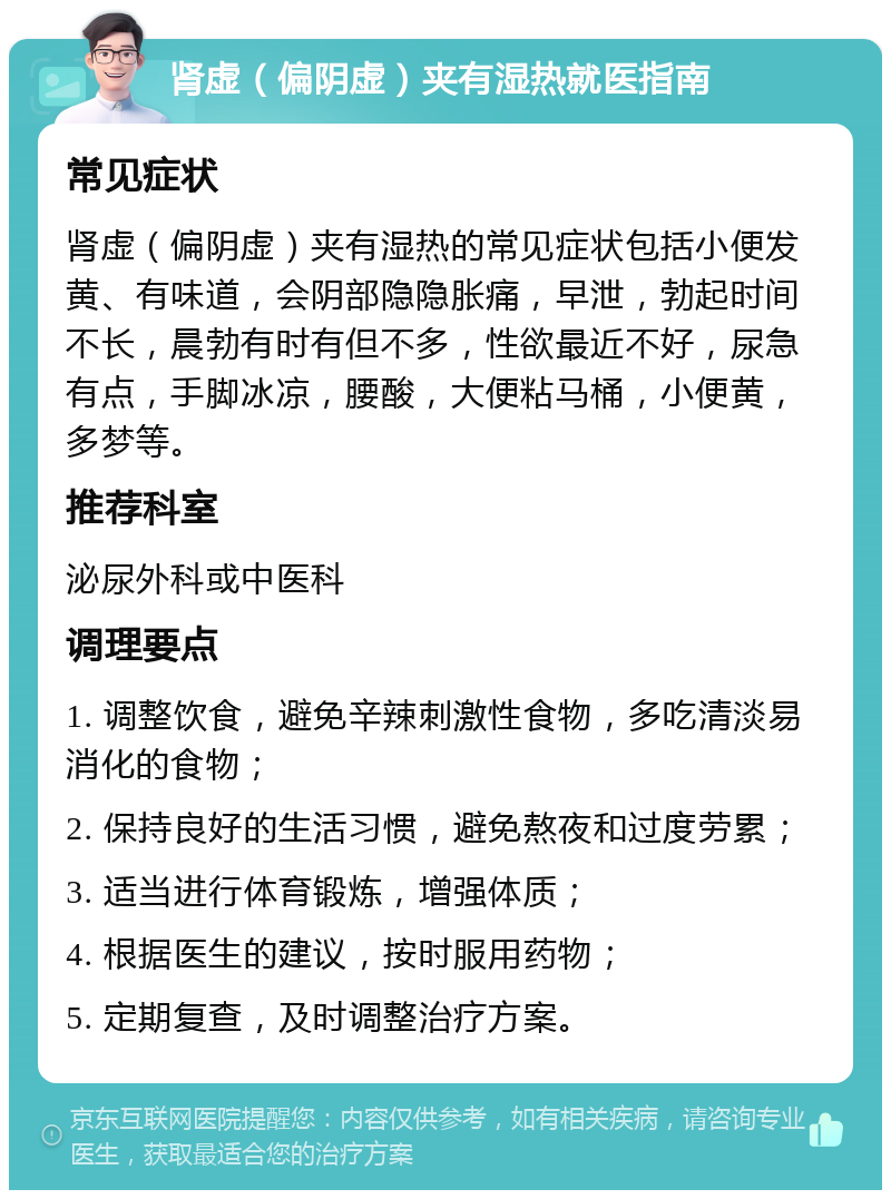 肾虚（偏阴虚）夹有湿热就医指南 常见症状 肾虚（偏阴虚）夹有湿热的常见症状包括小便发黄、有味道，会阴部隐隐胀痛，早泄，勃起时间不长，晨勃有时有但不多，性欲最近不好，尿急有点，手脚冰凉，腰酸，大便粘马桶，小便黄，多梦等。 推荐科室 泌尿外科或中医科 调理要点 1. 调整饮食，避免辛辣刺激性食物，多吃清淡易消化的食物； 2. 保持良好的生活习惯，避免熬夜和过度劳累； 3. 适当进行体育锻炼，增强体质； 4. 根据医生的建议，按时服用药物； 5. 定期复查，及时调整治疗方案。