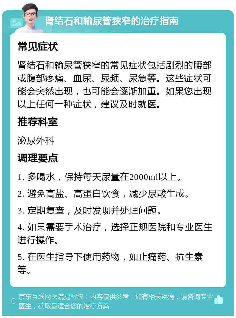 肾结石和输尿管狭窄的治疗指南 常见症状 肾结石和输尿管狭窄的常见症状包括剧烈的腰部或腹部疼痛、血尿、尿频、尿急等。这些症状可能会突然出现，也可能会逐渐加重。如果您出现以上任何一种症状，建议及时就医。 推荐科室 泌尿外科 调理要点 1. 多喝水，保持每天尿量在2000ml以上。 2. 避免高盐、高蛋白饮食，减少尿酸生成。 3. 定期复查，及时发现并处理问题。 4. 如果需要手术治疗，选择正规医院和专业医生进行操作。 5. 在医生指导下使用药物，如止痛药、抗生素等。