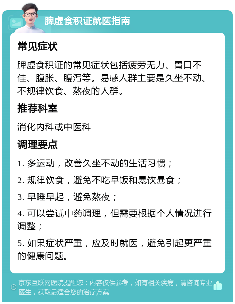 脾虚食积证就医指南 常见症状 脾虚食积证的常见症状包括疲劳无力、胃口不佳、腹胀、腹泻等。易感人群主要是久坐不动、不规律饮食、熬夜的人群。 推荐科室 消化内科或中医科 调理要点 1. 多运动，改善久坐不动的生活习惯； 2. 规律饮食，避免不吃早饭和暴饮暴食； 3. 早睡早起，避免熬夜； 4. 可以尝试中药调理，但需要根据个人情况进行调整； 5. 如果症状严重，应及时就医，避免引起更严重的健康问题。