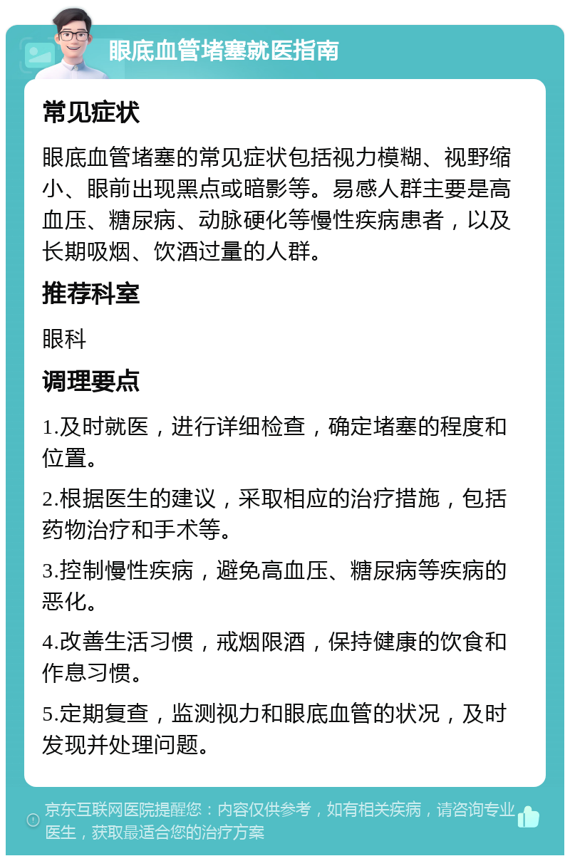 眼底血管堵塞就医指南 常见症状 眼底血管堵塞的常见症状包括视力模糊、视野缩小、眼前出现黑点或暗影等。易感人群主要是高血压、糖尿病、动脉硬化等慢性疾病患者，以及长期吸烟、饮酒过量的人群。 推荐科室 眼科 调理要点 1.及时就医，进行详细检查，确定堵塞的程度和位置。 2.根据医生的建议，采取相应的治疗措施，包括药物治疗和手术等。 3.控制慢性疾病，避免高血压、糖尿病等疾病的恶化。 4.改善生活习惯，戒烟限酒，保持健康的饮食和作息习惯。 5.定期复查，监测视力和眼底血管的状况，及时发现并处理问题。