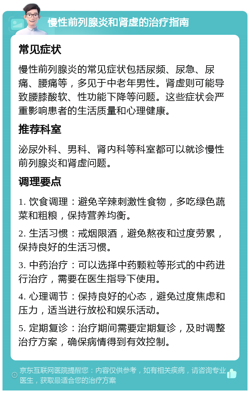 慢性前列腺炎和肾虚的治疗指南 常见症状 慢性前列腺炎的常见症状包括尿频、尿急、尿痛、腰痛等，多见于中老年男性。肾虚则可能导致腰膝酸软、性功能下降等问题。这些症状会严重影响患者的生活质量和心理健康。 推荐科室 泌尿外科、男科、肾内科等科室都可以就诊慢性前列腺炎和肾虚问题。 调理要点 1. 饮食调理：避免辛辣刺激性食物，多吃绿色蔬菜和粗粮，保持营养均衡。 2. 生活习惯：戒烟限酒，避免熬夜和过度劳累，保持良好的生活习惯。 3. 中药治疗：可以选择中药颗粒等形式的中药进行治疗，需要在医生指导下使用。 4. 心理调节：保持良好的心态，避免过度焦虑和压力，适当进行放松和娱乐活动。 5. 定期复诊：治疗期间需要定期复诊，及时调整治疗方案，确保病情得到有效控制。