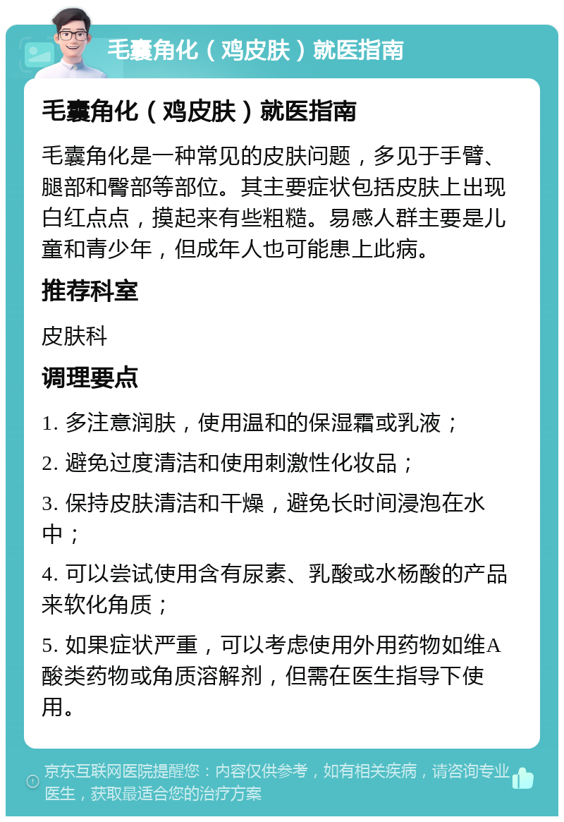 毛囊角化（鸡皮肤）就医指南 毛囊角化（鸡皮肤）就医指南 毛囊角化是一种常见的皮肤问题，多见于手臂、腿部和臀部等部位。其主要症状包括皮肤上出现白红点点，摸起来有些粗糙。易感人群主要是儿童和青少年，但成年人也可能患上此病。 推荐科室 皮肤科 调理要点 1. 多注意润肤，使用温和的保湿霜或乳液； 2. 避免过度清洁和使用刺激性化妆品； 3. 保持皮肤清洁和干燥，避免长时间浸泡在水中； 4. 可以尝试使用含有尿素、乳酸或水杨酸的产品来软化角质； 5. 如果症状严重，可以考虑使用外用药物如维A酸类药物或角质溶解剂，但需在医生指导下使用。