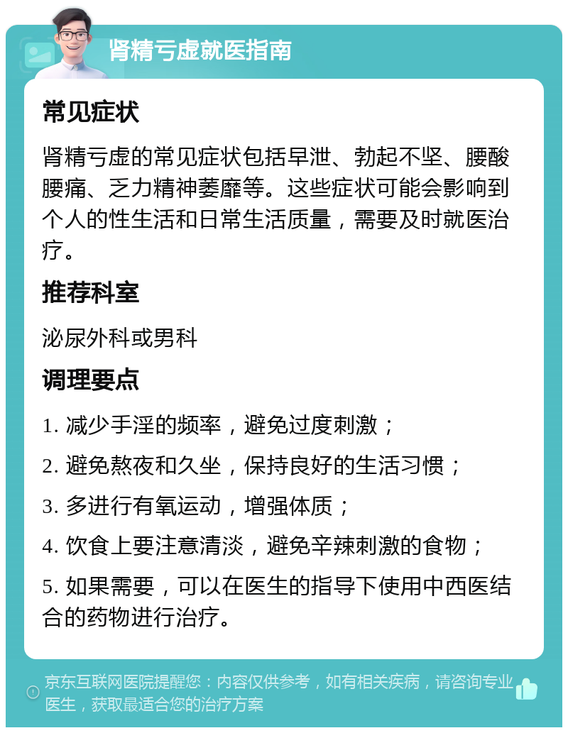 肾精亏虚就医指南 常见症状 肾精亏虚的常见症状包括早泄、勃起不坚、腰酸腰痛、乏力精神萎靡等。这些症状可能会影响到个人的性生活和日常生活质量，需要及时就医治疗。 推荐科室 泌尿外科或男科 调理要点 1. 减少手淫的频率，避免过度刺激； 2. 避免熬夜和久坐，保持良好的生活习惯； 3. 多进行有氧运动，增强体质； 4. 饮食上要注意清淡，避免辛辣刺激的食物； 5. 如果需要，可以在医生的指导下使用中西医结合的药物进行治疗。