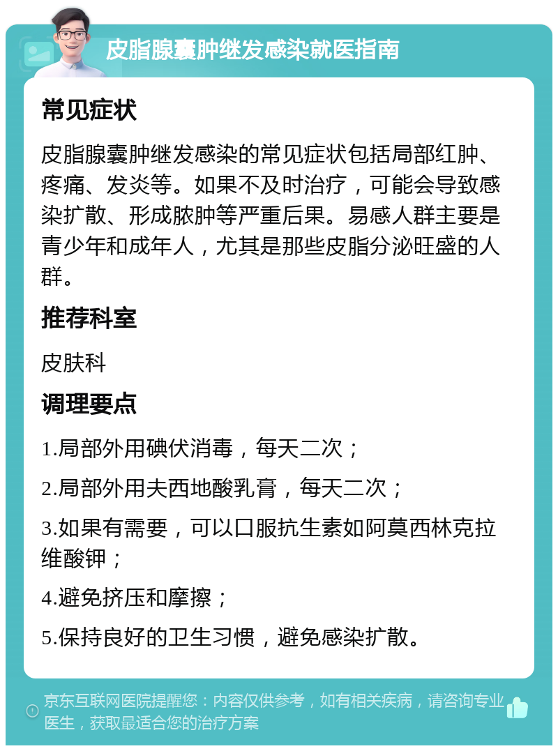 皮脂腺囊肿继发感染就医指南 常见症状 皮脂腺囊肿继发感染的常见症状包括局部红肿、疼痛、发炎等。如果不及时治疗，可能会导致感染扩散、形成脓肿等严重后果。易感人群主要是青少年和成年人，尤其是那些皮脂分泌旺盛的人群。 推荐科室 皮肤科 调理要点 1.局部外用碘伏消毒，每天二次； 2.局部外用夫西地酸乳膏，每天二次； 3.如果有需要，可以口服抗生素如阿莫西林克拉维酸钾； 4.避免挤压和摩擦； 5.保持良好的卫生习惯，避免感染扩散。