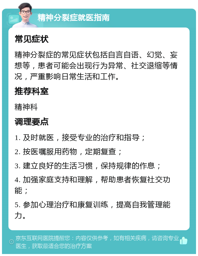 精神分裂症就医指南 常见症状 精神分裂症的常见症状包括自言自语、幻觉、妄想等，患者可能会出现行为异常、社交退缩等情况，严重影响日常生活和工作。 推荐科室 精神科 调理要点 1. 及时就医，接受专业的治疗和指导； 2. 按医嘱服用药物，定期复查； 3. 建立良好的生活习惯，保持规律的作息； 4. 加强家庭支持和理解，帮助患者恢复社交功能； 5. 参加心理治疗和康复训练，提高自我管理能力。