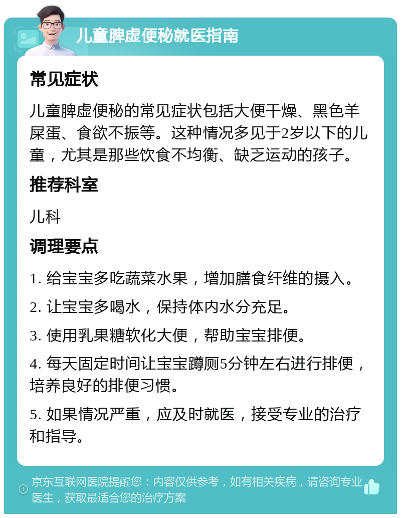 儿童脾虚便秘就医指南 常见症状 儿童脾虚便秘的常见症状包括大便干燥、黑色羊屎蛋、食欲不振等。这种情况多见于2岁以下的儿童，尤其是那些饮食不均衡、缺乏运动的孩子。 推荐科室 儿科 调理要点 1. 给宝宝多吃蔬菜水果，增加膳食纤维的摄入。 2. 让宝宝多喝水，保持体内水分充足。 3. 使用乳果糖软化大便，帮助宝宝排便。 4. 每天固定时间让宝宝蹲厕5分钟左右进行排便，培养良好的排便习惯。 5. 如果情况严重，应及时就医，接受专业的治疗和指导。