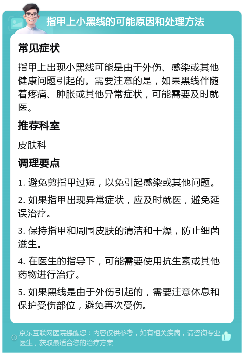 指甲上小黑线的可能原因和处理方法 常见症状 指甲上出现小黑线可能是由于外伤、感染或其他健康问题引起的。需要注意的是，如果黑线伴随着疼痛、肿胀或其他异常症状，可能需要及时就医。 推荐科室 皮肤科 调理要点 1. 避免剪指甲过短，以免引起感染或其他问题。 2. 如果指甲出现异常症状，应及时就医，避免延误治疗。 3. 保持指甲和周围皮肤的清洁和干燥，防止细菌滋生。 4. 在医生的指导下，可能需要使用抗生素或其他药物进行治疗。 5. 如果黑线是由于外伤引起的，需要注意休息和保护受伤部位，避免再次受伤。