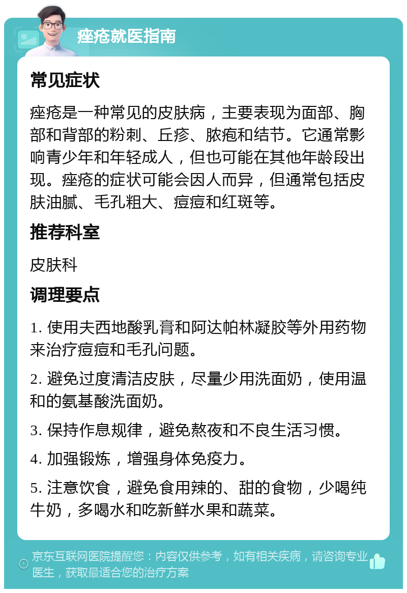 痤疮就医指南 常见症状 痤疮是一种常见的皮肤病，主要表现为面部、胸部和背部的粉刺、丘疹、脓疱和结节。它通常影响青少年和年轻成人，但也可能在其他年龄段出现。痤疮的症状可能会因人而异，但通常包括皮肤油腻、毛孔粗大、痘痘和红斑等。 推荐科室 皮肤科 调理要点 1. 使用夫西地酸乳膏和阿达帕林凝胶等外用药物来治疗痘痘和毛孔问题。 2. 避免过度清洁皮肤，尽量少用洗面奶，使用温和的氨基酸洗面奶。 3. 保持作息规律，避免熬夜和不良生活习惯。 4. 加强锻炼，增强身体免疫力。 5. 注意饮食，避免食用辣的、甜的食物，少喝纯牛奶，多喝水和吃新鲜水果和蔬菜。