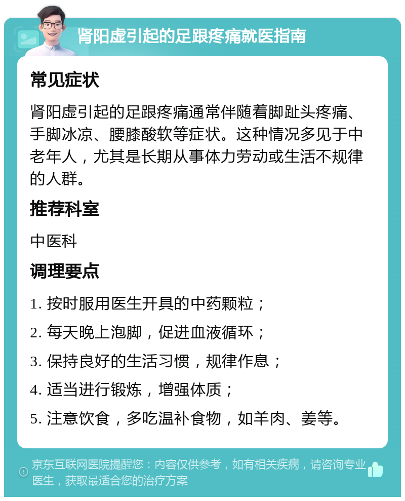 肾阳虚引起的足跟疼痛就医指南 常见症状 肾阳虚引起的足跟疼痛通常伴随着脚趾头疼痛、手脚冰凉、腰膝酸软等症状。这种情况多见于中老年人，尤其是长期从事体力劳动或生活不规律的人群。 推荐科室 中医科 调理要点 1. 按时服用医生开具的中药颗粒； 2. 每天晚上泡脚，促进血液循环； 3. 保持良好的生活习惯，规律作息； 4. 适当进行锻炼，增强体质； 5. 注意饮食，多吃温补食物，如羊肉、姜等。