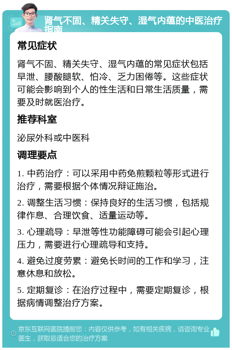 肾气不固、精关失守、湿气内蕴的中医治疗指南 常见症状 肾气不固、精关失守、湿气内蕴的常见症状包括早泄、腰酸腿软、怕冷、乏力困倦等。这些症状可能会影响到个人的性生活和日常生活质量，需要及时就医治疗。 推荐科室 泌尿外科或中医科 调理要点 1. 中药治疗：可以采用中药免煎颗粒等形式进行治疗，需要根据个体情况辩证施治。 2. 调整生活习惯：保持良好的生活习惯，包括规律作息、合理饮食、适量运动等。 3. 心理疏导：早泄等性功能障碍可能会引起心理压力，需要进行心理疏导和支持。 4. 避免过度劳累：避免长时间的工作和学习，注意休息和放松。 5. 定期复诊：在治疗过程中，需要定期复诊，根据病情调整治疗方案。