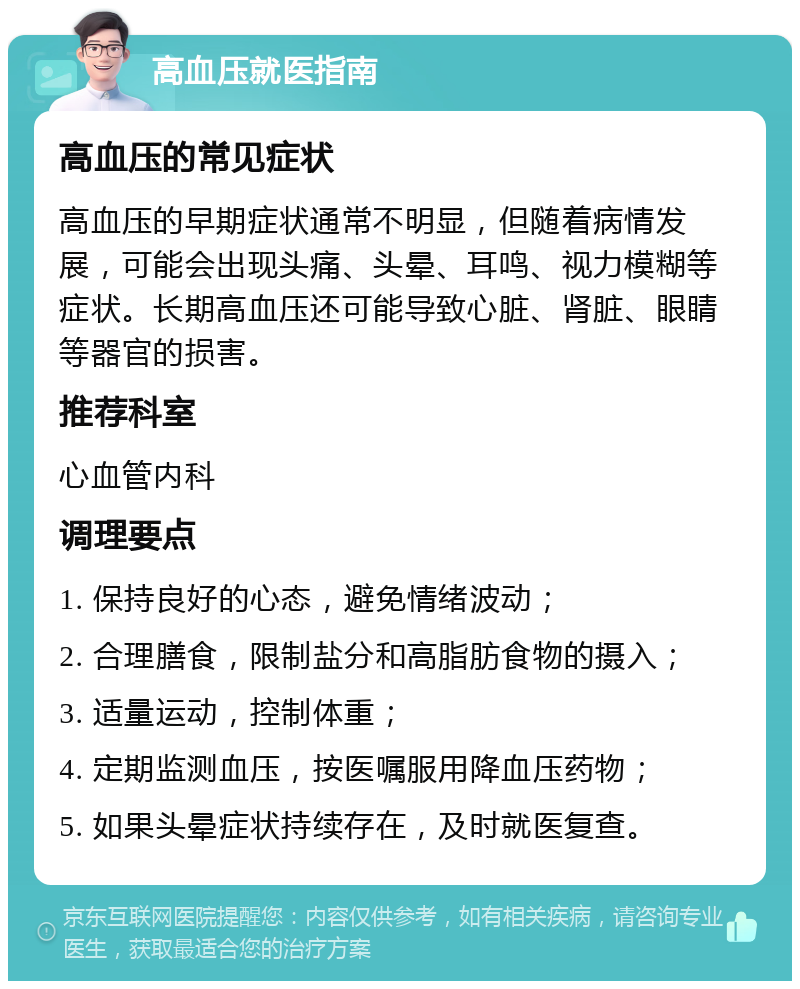 高血压就医指南 高血压的常见症状 高血压的早期症状通常不明显，但随着病情发展，可能会出现头痛、头晕、耳鸣、视力模糊等症状。长期高血压还可能导致心脏、肾脏、眼睛等器官的损害。 推荐科室 心血管内科 调理要点 1. 保持良好的心态，避免情绪波动； 2. 合理膳食，限制盐分和高脂肪食物的摄入； 3. 适量运动，控制体重； 4. 定期监测血压，按医嘱服用降血压药物； 5. 如果头晕症状持续存在，及时就医复查。