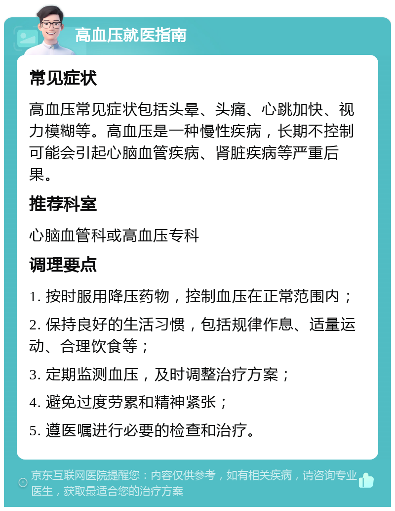 高血压就医指南 常见症状 高血压常见症状包括头晕、头痛、心跳加快、视力模糊等。高血压是一种慢性疾病，长期不控制可能会引起心脑血管疾病、肾脏疾病等严重后果。 推荐科室 心脑血管科或高血压专科 调理要点 1. 按时服用降压药物，控制血压在正常范围内； 2. 保持良好的生活习惯，包括规律作息、适量运动、合理饮食等； 3. 定期监测血压，及时调整治疗方案； 4. 避免过度劳累和精神紧张； 5. 遵医嘱进行必要的检查和治疗。