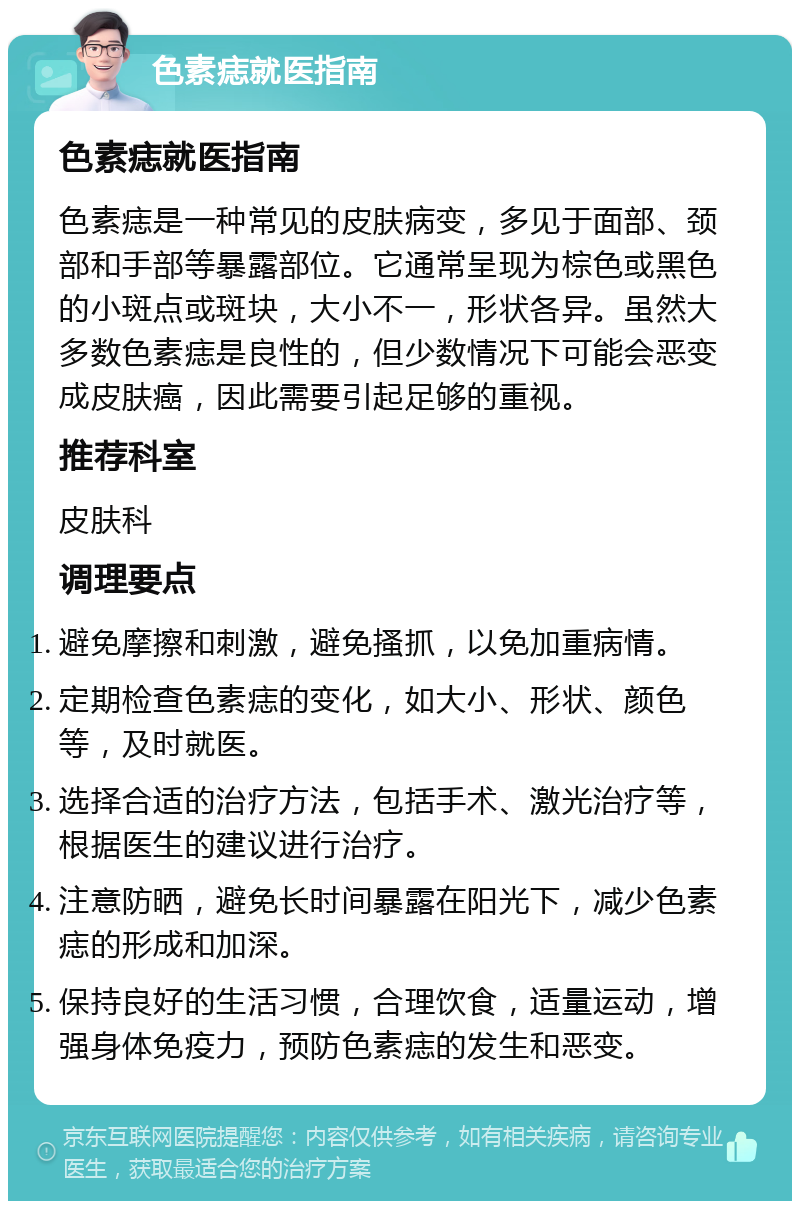 色素痣就医指南 色素痣就医指南 色素痣是一种常见的皮肤病变，多见于面部、颈部和手部等暴露部位。它通常呈现为棕色或黑色的小斑点或斑块，大小不一，形状各异。虽然大多数色素痣是良性的，但少数情况下可能会恶变成皮肤癌，因此需要引起足够的重视。 推荐科室 皮肤科 调理要点 避免摩擦和刺激，避免搔抓，以免加重病情。 定期检查色素痣的变化，如大小、形状、颜色等，及时就医。 选择合适的治疗方法，包括手术、激光治疗等，根据医生的建议进行治疗。 注意防晒，避免长时间暴露在阳光下，减少色素痣的形成和加深。 保持良好的生活习惯，合理饮食，适量运动，增强身体免疫力，预防色素痣的发生和恶变。