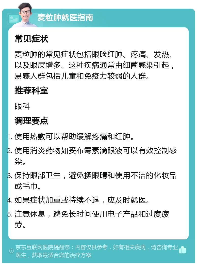 麦粒肿就医指南 常见症状 麦粒肿的常见症状包括眼睑红肿、疼痛、发热、以及眼屎增多。这种疾病通常由细菌感染引起，易感人群包括儿童和免疫力较弱的人群。 推荐科室 眼科 调理要点 使用热敷可以帮助缓解疼痛和红肿。 使用消炎药物如妥布霉素滴眼液可以有效控制感染。 保持眼部卫生，避免揉眼睛和使用不洁的化妆品或毛巾。 如果症状加重或持续不退，应及时就医。 注意休息，避免长时间使用电子产品和过度疲劳。