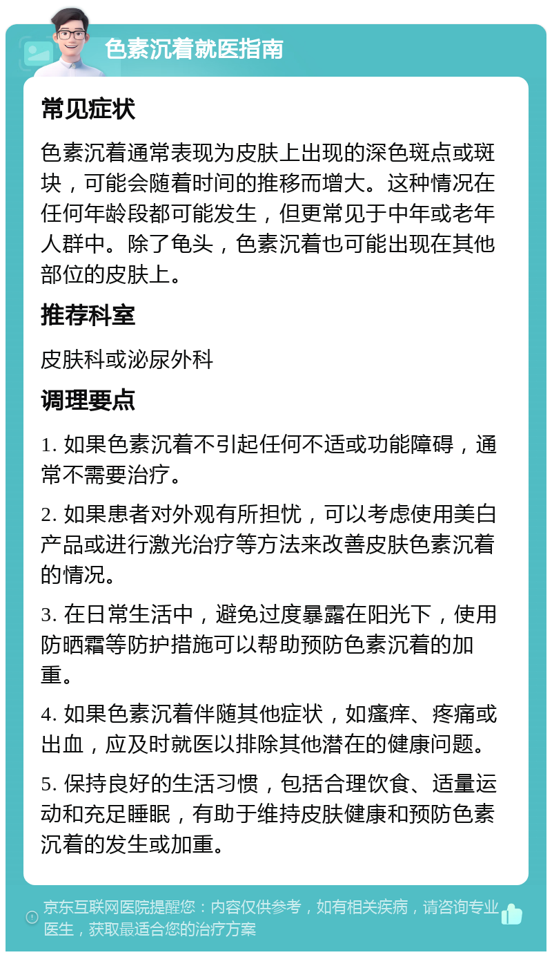 色素沉着就医指南 常见症状 色素沉着通常表现为皮肤上出现的深色斑点或斑块，可能会随着时间的推移而增大。这种情况在任何年龄段都可能发生，但更常见于中年或老年人群中。除了龟头，色素沉着也可能出现在其他部位的皮肤上。 推荐科室 皮肤科或泌尿外科 调理要点 1. 如果色素沉着不引起任何不适或功能障碍，通常不需要治疗。 2. 如果患者对外观有所担忧，可以考虑使用美白产品或进行激光治疗等方法来改善皮肤色素沉着的情况。 3. 在日常生活中，避免过度暴露在阳光下，使用防晒霜等防护措施可以帮助预防色素沉着的加重。 4. 如果色素沉着伴随其他症状，如瘙痒、疼痛或出血，应及时就医以排除其他潜在的健康问题。 5. 保持良好的生活习惯，包括合理饮食、适量运动和充足睡眠，有助于维持皮肤健康和预防色素沉着的发生或加重。