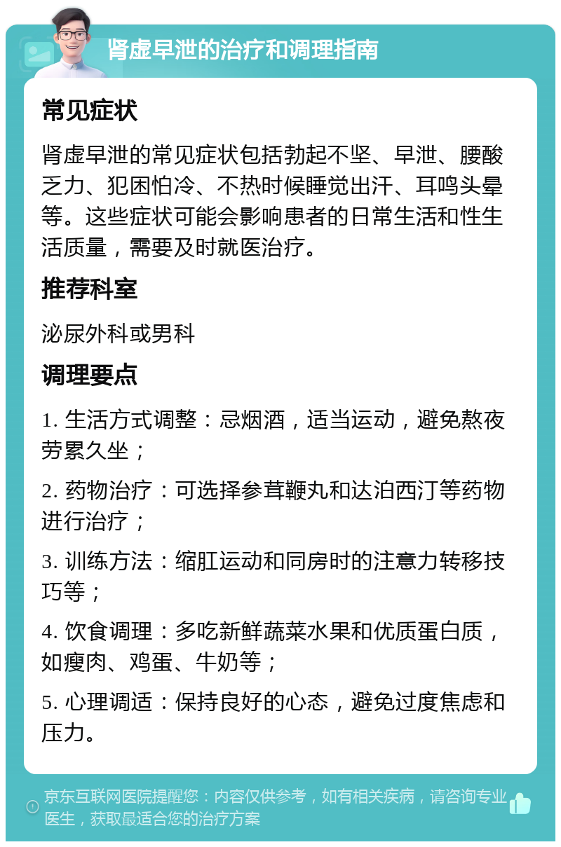 肾虚早泄的治疗和调理指南 常见症状 肾虚早泄的常见症状包括勃起不坚、早泄、腰酸乏力、犯困怕冷、不热时候睡觉出汗、耳鸣头晕等。这些症状可能会影响患者的日常生活和性生活质量，需要及时就医治疗。 推荐科室 泌尿外科或男科 调理要点 1. 生活方式调整：忌烟酒，适当运动，避免熬夜劳累久坐； 2. 药物治疗：可选择参茸鞭丸和达泊西汀等药物进行治疗； 3. 训练方法：缩肛运动和同房时的注意力转移技巧等； 4. 饮食调理：多吃新鲜蔬菜水果和优质蛋白质，如瘦肉、鸡蛋、牛奶等； 5. 心理调适：保持良好的心态，避免过度焦虑和压力。