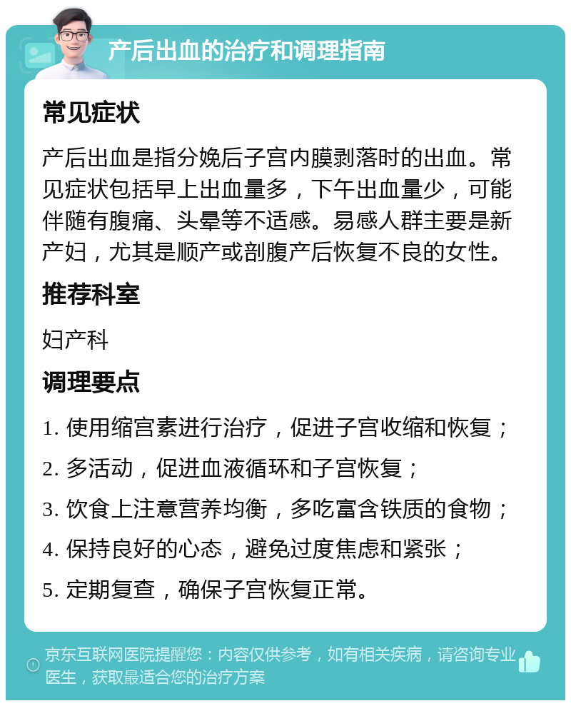 产后出血的治疗和调理指南 常见症状 产后出血是指分娩后子宫内膜剥落时的出血。常见症状包括早上出血量多，下午出血量少，可能伴随有腹痛、头晕等不适感。易感人群主要是新产妇，尤其是顺产或剖腹产后恢复不良的女性。 推荐科室 妇产科 调理要点 1. 使用缩宫素进行治疗，促进子宫收缩和恢复； 2. 多活动，促进血液循环和子宫恢复； 3. 饮食上注意营养均衡，多吃富含铁质的食物； 4. 保持良好的心态，避免过度焦虑和紧张； 5. 定期复查，确保子宫恢复正常。