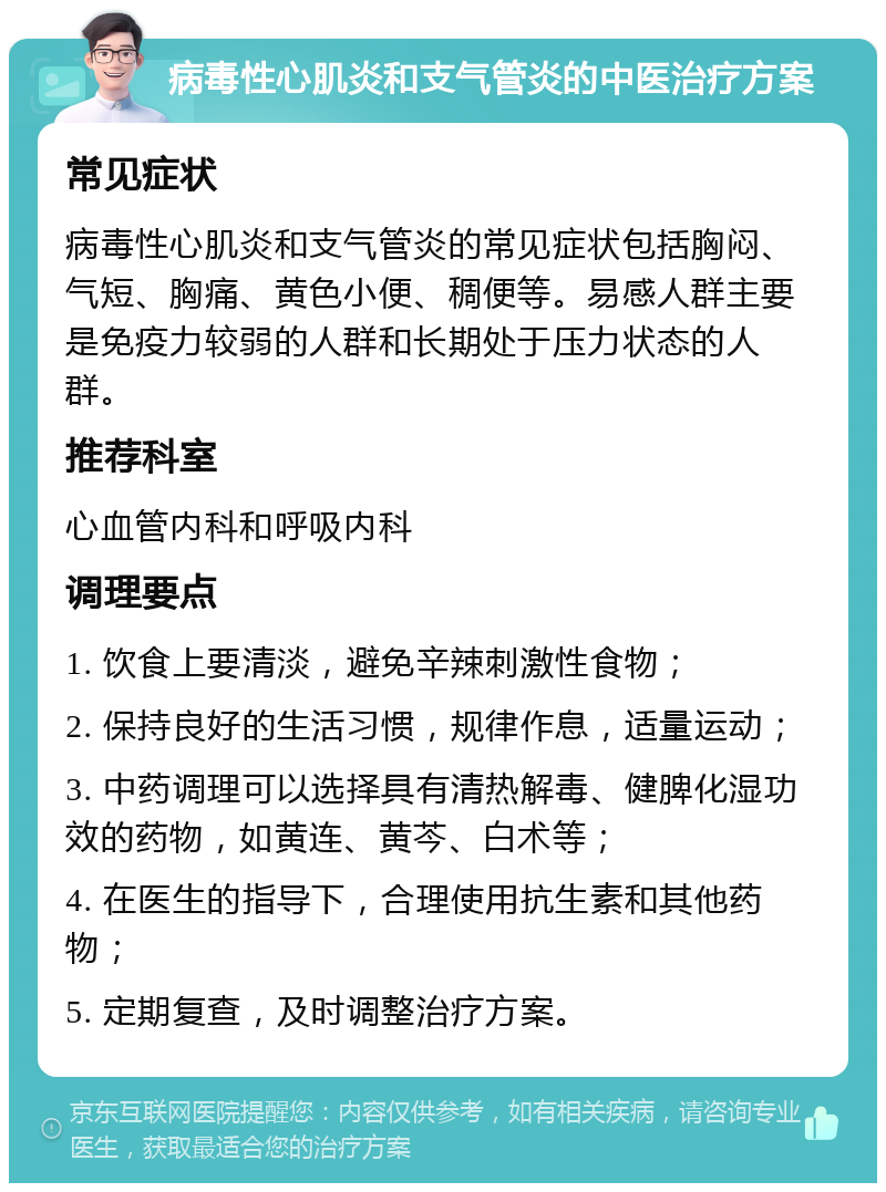 病毒性心肌炎和支气管炎的中医治疗方案 常见症状 病毒性心肌炎和支气管炎的常见症状包括胸闷、气短、胸痛、黄色小便、稠便等。易感人群主要是免疫力较弱的人群和长期处于压力状态的人群。 推荐科室 心血管内科和呼吸内科 调理要点 1. 饮食上要清淡，避免辛辣刺激性食物； 2. 保持良好的生活习惯，规律作息，适量运动； 3. 中药调理可以选择具有清热解毒、健脾化湿功效的药物，如黄连、黄芩、白术等； 4. 在医生的指导下，合理使用抗生素和其他药物； 5. 定期复查，及时调整治疗方案。