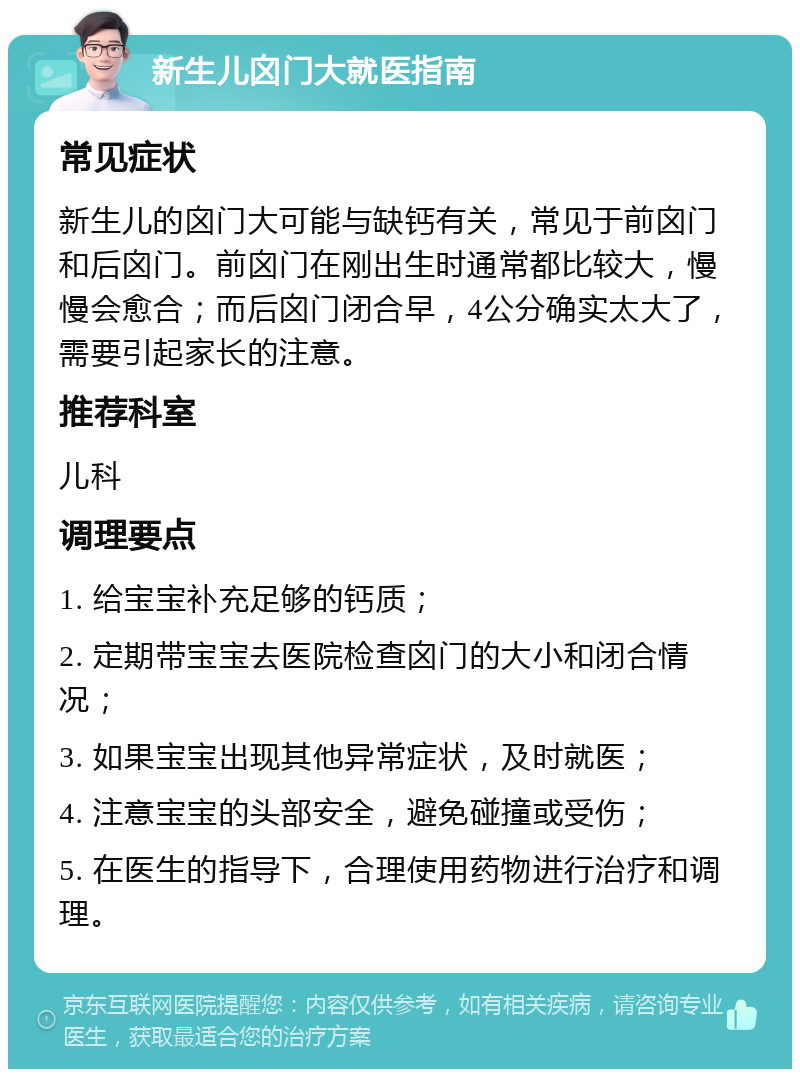 新生儿囟门大就医指南 常见症状 新生儿的囟门大可能与缺钙有关，常见于前囟门和后囟门。前囟门在刚出生时通常都比较大，慢慢会愈合；而后囟门闭合早，4公分确实太大了，需要引起家长的注意。 推荐科室 儿科 调理要点 1. 给宝宝补充足够的钙质； 2. 定期带宝宝去医院检查囟门的大小和闭合情况； 3. 如果宝宝出现其他异常症状，及时就医； 4. 注意宝宝的头部安全，避免碰撞或受伤； 5. 在医生的指导下，合理使用药物进行治疗和调理。