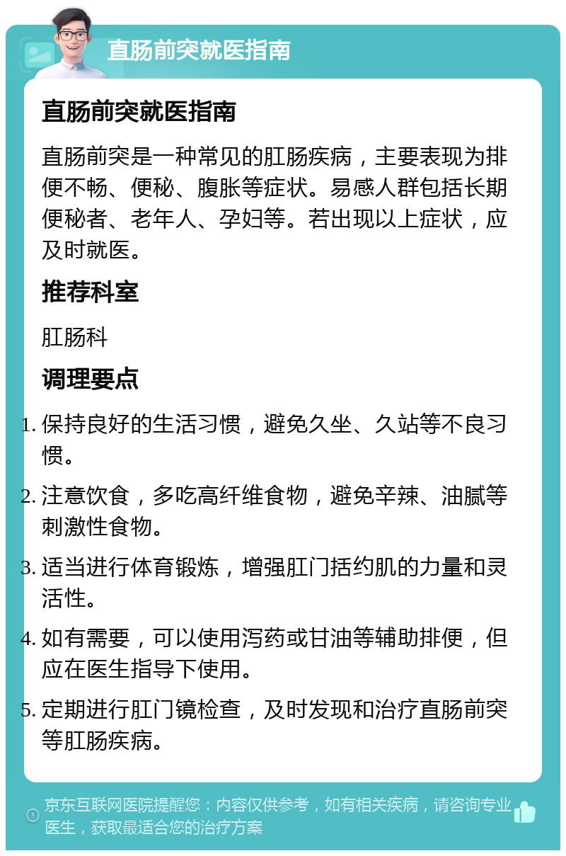 直肠前突就医指南 直肠前突就医指南 直肠前突是一种常见的肛肠疾病，主要表现为排便不畅、便秘、腹胀等症状。易感人群包括长期便秘者、老年人、孕妇等。若出现以上症状，应及时就医。 推荐科室 肛肠科 调理要点 保持良好的生活习惯，避免久坐、久站等不良习惯。 注意饮食，多吃高纤维食物，避免辛辣、油腻等刺激性食物。 适当进行体育锻炼，增强肛门括约肌的力量和灵活性。 如有需要，可以使用泻药或甘油等辅助排便，但应在医生指导下使用。 定期进行肛门镜检查，及时发现和治疗直肠前突等肛肠疾病。