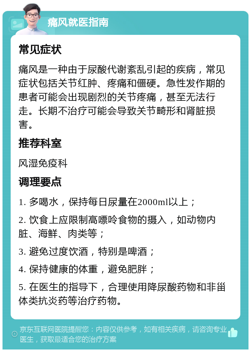 痛风就医指南 常见症状 痛风是一种由于尿酸代谢紊乱引起的疾病，常见症状包括关节红肿、疼痛和僵硬。急性发作期的患者可能会出现剧烈的关节疼痛，甚至无法行走。长期不治疗可能会导致关节畸形和肾脏损害。 推荐科室 风湿免疫科 调理要点 1. 多喝水，保持每日尿量在2000ml以上； 2. 饮食上应限制高嘌呤食物的摄入，如动物内脏、海鲜、肉类等； 3. 避免过度饮酒，特别是啤酒； 4. 保持健康的体重，避免肥胖； 5. 在医生的指导下，合理使用降尿酸药物和非甾体类抗炎药等治疗药物。