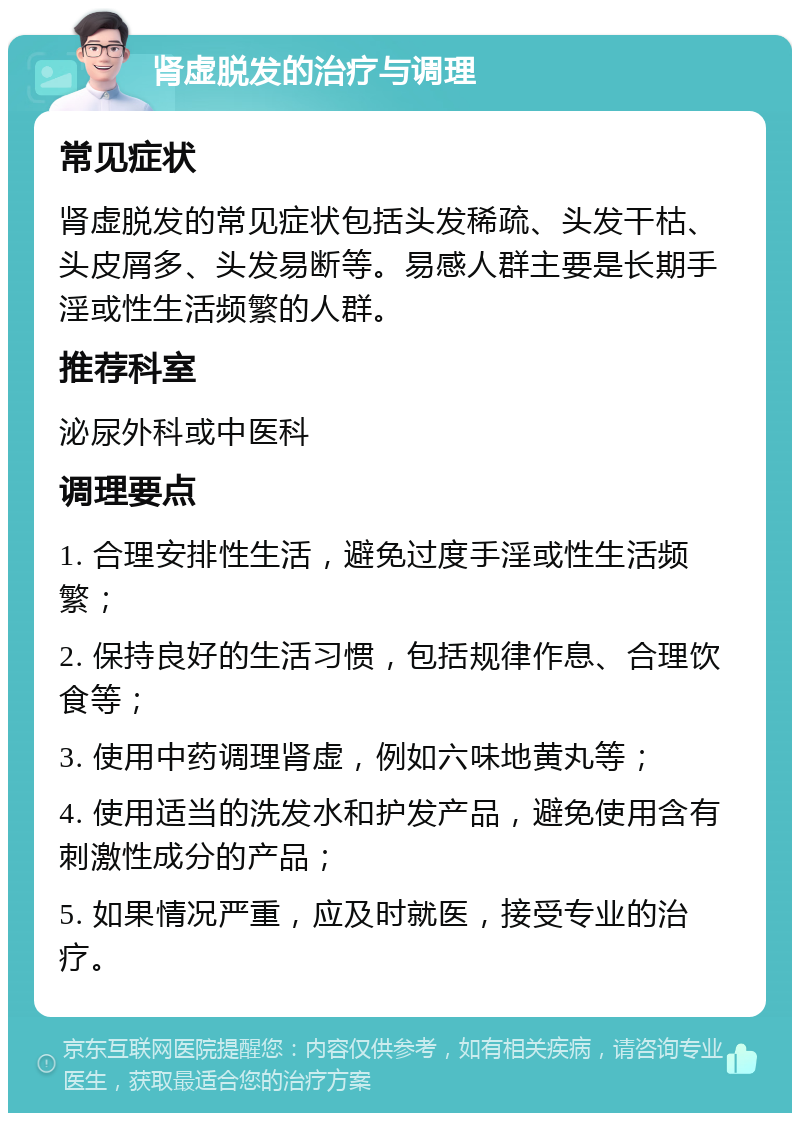 肾虚脱发的治疗与调理 常见症状 肾虚脱发的常见症状包括头发稀疏、头发干枯、头皮屑多、头发易断等。易感人群主要是长期手淫或性生活频繁的人群。 推荐科室 泌尿外科或中医科 调理要点 1. 合理安排性生活，避免过度手淫或性生活频繁； 2. 保持良好的生活习惯，包括规律作息、合理饮食等； 3. 使用中药调理肾虚，例如六味地黄丸等； 4. 使用适当的洗发水和护发产品，避免使用含有刺激性成分的产品； 5. 如果情况严重，应及时就医，接受专业的治疗。