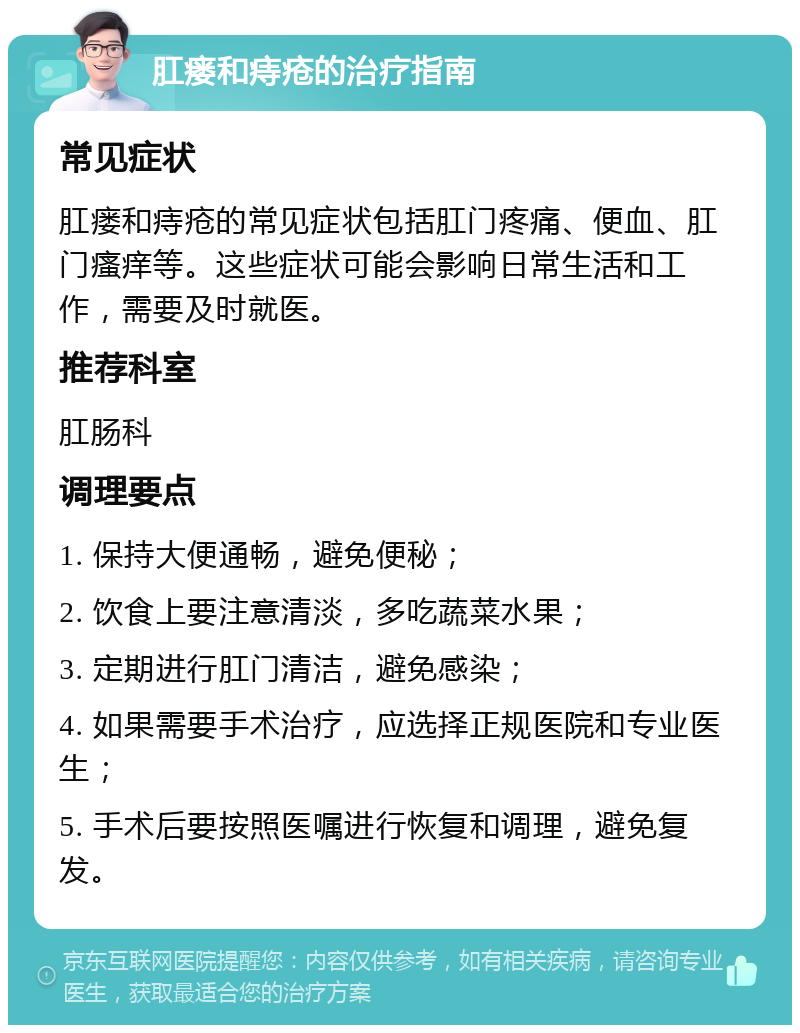 肛瘘和痔疮的治疗指南 常见症状 肛瘘和痔疮的常见症状包括肛门疼痛、便血、肛门瘙痒等。这些症状可能会影响日常生活和工作，需要及时就医。 推荐科室 肛肠科 调理要点 1. 保持大便通畅，避免便秘； 2. 饮食上要注意清淡，多吃蔬菜水果； 3. 定期进行肛门清洁，避免感染； 4. 如果需要手术治疗，应选择正规医院和专业医生； 5. 手术后要按照医嘱进行恢复和调理，避免复发。