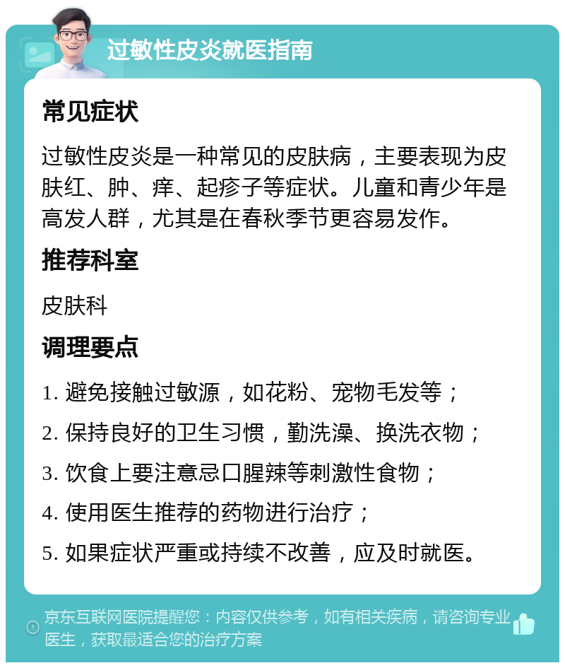 过敏性皮炎就医指南 常见症状 过敏性皮炎是一种常见的皮肤病，主要表现为皮肤红、肿、痒、起疹子等症状。儿童和青少年是高发人群，尤其是在春秋季节更容易发作。 推荐科室 皮肤科 调理要点 1. 避免接触过敏源，如花粉、宠物毛发等； 2. 保持良好的卫生习惯，勤洗澡、换洗衣物； 3. 饮食上要注意忌口腥辣等刺激性食物； 4. 使用医生推荐的药物进行治疗； 5. 如果症状严重或持续不改善，应及时就医。