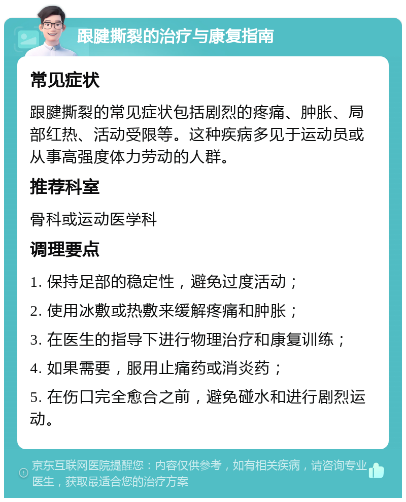 跟腱撕裂的治疗与康复指南 常见症状 跟腱撕裂的常见症状包括剧烈的疼痛、肿胀、局部红热、活动受限等。这种疾病多见于运动员或从事高强度体力劳动的人群。 推荐科室 骨科或运动医学科 调理要点 1. 保持足部的稳定性，避免过度活动； 2. 使用冰敷或热敷来缓解疼痛和肿胀； 3. 在医生的指导下进行物理治疗和康复训练； 4. 如果需要，服用止痛药或消炎药； 5. 在伤口完全愈合之前，避免碰水和进行剧烈运动。