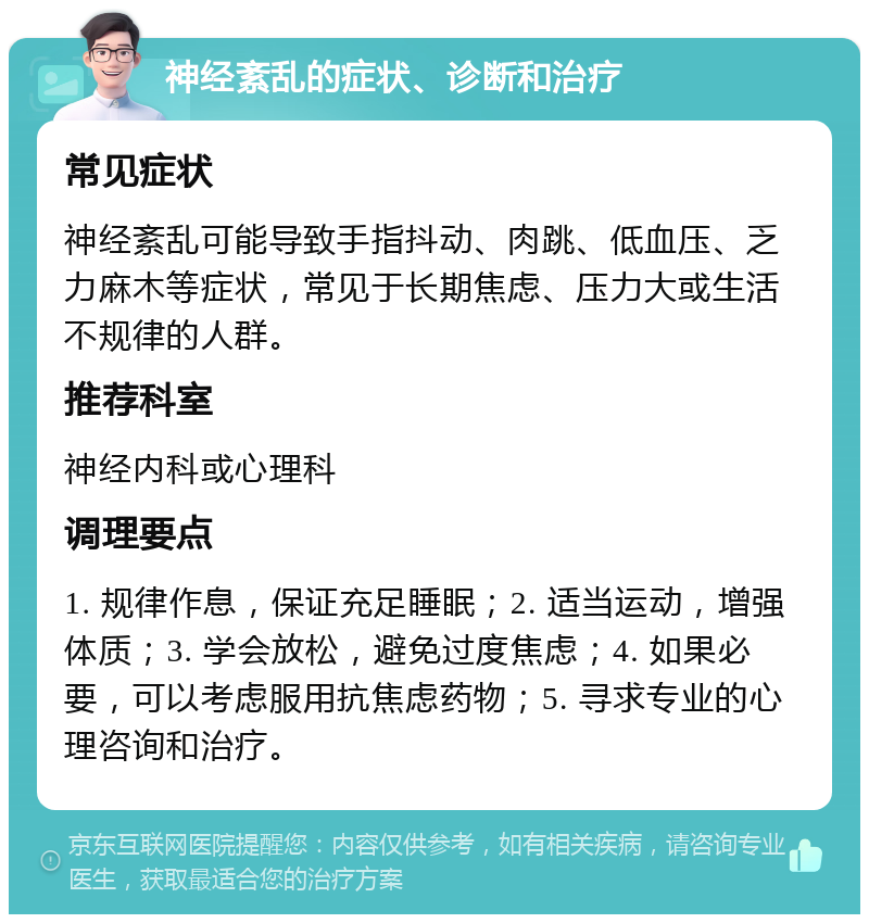 神经紊乱的症状、诊断和治疗 常见症状 神经紊乱可能导致手指抖动、肉跳、低血压、乏力麻木等症状，常见于长期焦虑、压力大或生活不规律的人群。 推荐科室 神经内科或心理科 调理要点 1. 规律作息，保证充足睡眠；2. 适当运动，增强体质；3. 学会放松，避免过度焦虑；4. 如果必要，可以考虑服用抗焦虑药物；5. 寻求专业的心理咨询和治疗。