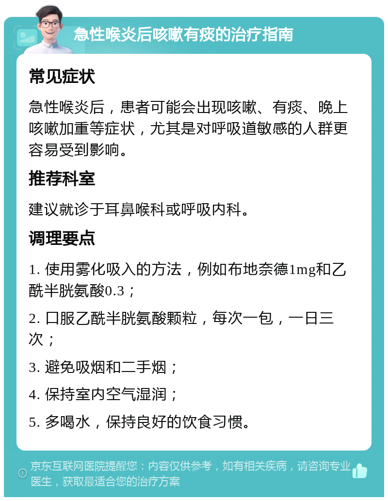 急性喉炎后咳嗽有痰的治疗指南 常见症状 急性喉炎后，患者可能会出现咳嗽、有痰、晚上咳嗽加重等症状，尤其是对呼吸道敏感的人群更容易受到影响。 推荐科室 建议就诊于耳鼻喉科或呼吸内科。 调理要点 1. 使用雾化吸入的方法，例如布地奈德1mg和乙酰半胱氨酸0.3； 2. 口服乙酰半胱氨酸颗粒，每次一包，一日三次； 3. 避免吸烟和二手烟； 4. 保持室内空气湿润； 5. 多喝水，保持良好的饮食习惯。