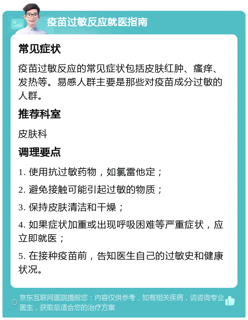 疫苗过敏反应就医指南 常见症状 疫苗过敏反应的常见症状包括皮肤红肿、瘙痒、发热等。易感人群主要是那些对疫苗成分过敏的人群。 推荐科室 皮肤科 调理要点 1. 使用抗过敏药物，如氯雷他定； 2. 避免接触可能引起过敏的物质； 3. 保持皮肤清洁和干燥； 4. 如果症状加重或出现呼吸困难等严重症状，应立即就医； 5. 在接种疫苗前，告知医生自己的过敏史和健康状况。