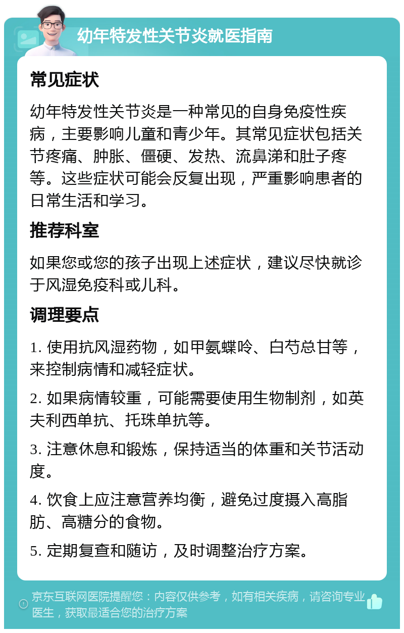 幼年特发性关节炎就医指南 常见症状 幼年特发性关节炎是一种常见的自身免疫性疾病，主要影响儿童和青少年。其常见症状包括关节疼痛、肿胀、僵硬、发热、流鼻涕和肚子疼等。这些症状可能会反复出现，严重影响患者的日常生活和学习。 推荐科室 如果您或您的孩子出现上述症状，建议尽快就诊于风湿免疫科或儿科。 调理要点 1. 使用抗风湿药物，如甲氨蝶呤、白芍总甘等，来控制病情和减轻症状。 2. 如果病情较重，可能需要使用生物制剂，如英夫利西单抗、托珠单抗等。 3. 注意休息和锻炼，保持适当的体重和关节活动度。 4. 饮食上应注意营养均衡，避免过度摄入高脂肪、高糖分的食物。 5. 定期复查和随访，及时调整治疗方案。