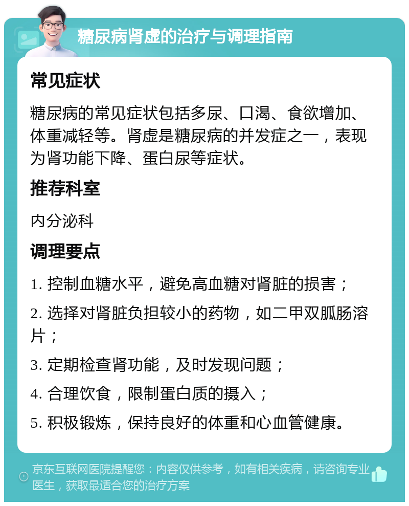 糖尿病肾虚的治疗与调理指南 常见症状 糖尿病的常见症状包括多尿、口渴、食欲增加、体重减轻等。肾虚是糖尿病的并发症之一，表现为肾功能下降、蛋白尿等症状。 推荐科室 内分泌科 调理要点 1. 控制血糖水平，避免高血糖对肾脏的损害； 2. 选择对肾脏负担较小的药物，如二甲双胍肠溶片； 3. 定期检查肾功能，及时发现问题； 4. 合理饮食，限制蛋白质的摄入； 5. 积极锻炼，保持良好的体重和心血管健康。