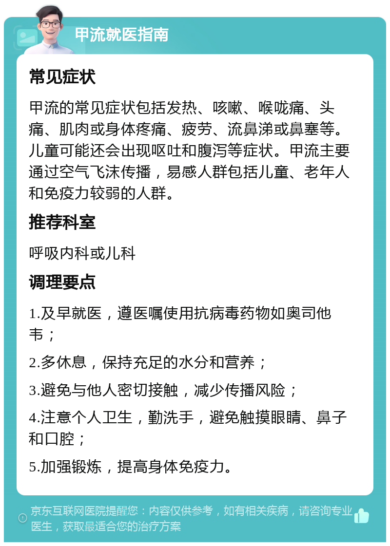 甲流就医指南 常见症状 甲流的常见症状包括发热、咳嗽、喉咙痛、头痛、肌肉或身体疼痛、疲劳、流鼻涕或鼻塞等。儿童可能还会出现呕吐和腹泻等症状。甲流主要通过空气飞沫传播，易感人群包括儿童、老年人和免疫力较弱的人群。 推荐科室 呼吸内科或儿科 调理要点 1.及早就医，遵医嘱使用抗病毒药物如奥司他韦； 2.多休息，保持充足的水分和营养； 3.避免与他人密切接触，减少传播风险； 4.注意个人卫生，勤洗手，避免触摸眼睛、鼻子和口腔； 5.加强锻炼，提高身体免疫力。