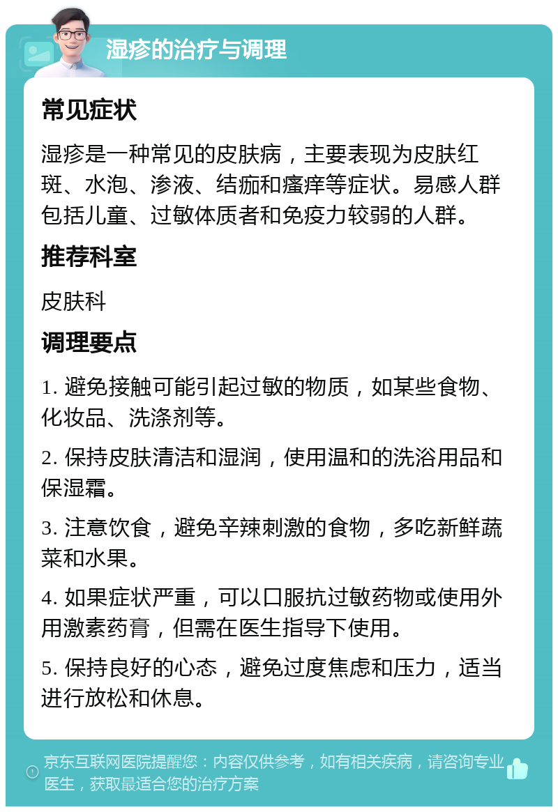 湿疹的治疗与调理 常见症状 湿疹是一种常见的皮肤病，主要表现为皮肤红斑、水泡、渗液、结痂和瘙痒等症状。易感人群包括儿童、过敏体质者和免疫力较弱的人群。 推荐科室 皮肤科 调理要点 1. 避免接触可能引起过敏的物质，如某些食物、化妆品、洗涤剂等。 2. 保持皮肤清洁和湿润，使用温和的洗浴用品和保湿霜。 3. 注意饮食，避免辛辣刺激的食物，多吃新鲜蔬菜和水果。 4. 如果症状严重，可以口服抗过敏药物或使用外用激素药膏，但需在医生指导下使用。 5. 保持良好的心态，避免过度焦虑和压力，适当进行放松和休息。